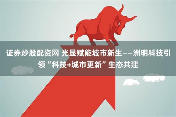证券炒股配资网 光显赋能城市新生——洲明科技引领“科技+城市更新”生态共建