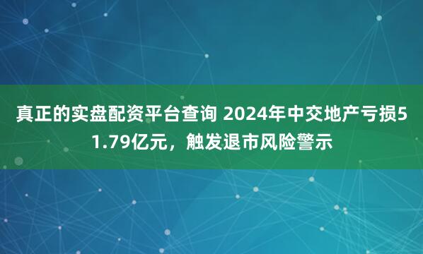 真正的实盘配资平台查询 2024年中交地产亏损51.79亿元，触发退市风险警示
