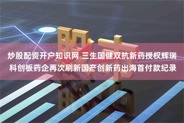 炒股配资开户知识网 三生国健双抗新药授权辉瑞 科创板药企再次刷新国产创新药出海首付款纪录