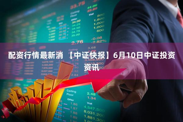 配资行情最新消 【中证快报】6月10日中证投资资讯