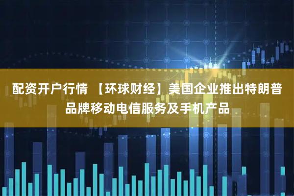 配资开户行情 【环球财经】美国企业推出特朗普品牌移动电信服务及手机产品