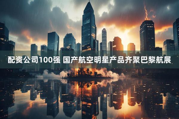 配资公司100强 国产航空明星产品齐聚巴黎航展