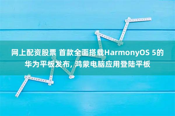 网上配资股票 首款全面搭载HarmonyOS 5的华为平板发布, 鸿蒙电脑应用登陆平板