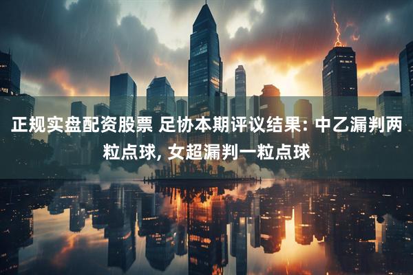 正规实盘配资股票 足协本期评议结果: 中乙漏判两粒点球, 女超漏判一粒点球