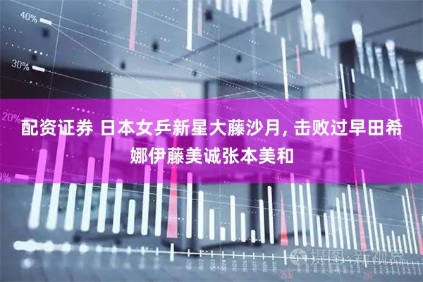 配资证券 日本女乒新星大藤沙月, 击败过早田希娜伊藤美诚张本美和
