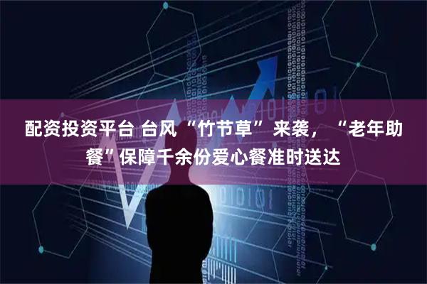 配资投资平台 台风 “竹节草” 来袭， “老年助餐”保障千余份爱心餐准时送达