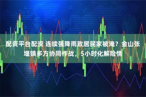 配资平台配资 连续强降雨致居民家被淹？金山张堰镇多方协同作战，5小时化解险情