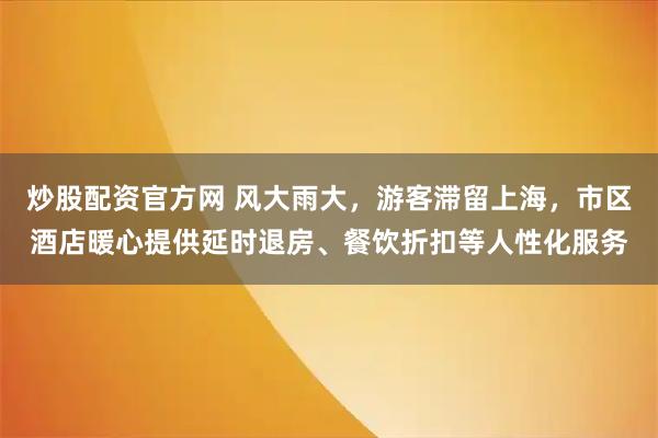 炒股配资官方网 风大雨大，游客滞留上海，市区酒店暖心提供延时退房、餐饮折扣等人性化服务