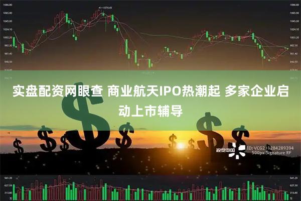 实盘配资网眼查 商业航天IPO热潮起 多家企业启动上市辅导
