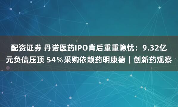 配资证券 丹诺医药IPO背后重重隐忧：9.32亿元负债压顶 54％采购依赖药明康德｜创新药观察