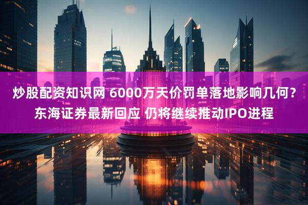 炒股配资知识网 6000万天价罚单落地影响几何？东海证券最新回应 仍将继续推动IPO进程