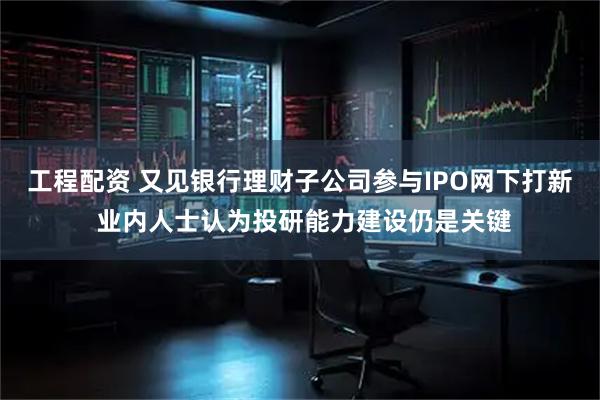 工程配资 又见银行理财子公司参与IPO网下打新 业内人士认为投研能力建设仍是关键