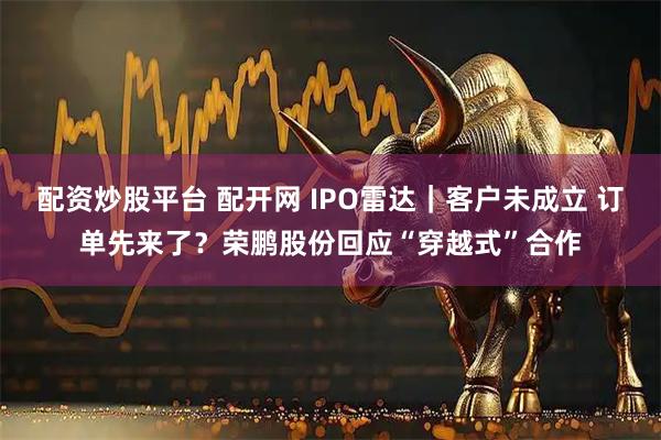 配资炒股平台 配开网 IPO雷达｜客户未成立 订单先来了？荣鹏股份回应“穿越式”合作