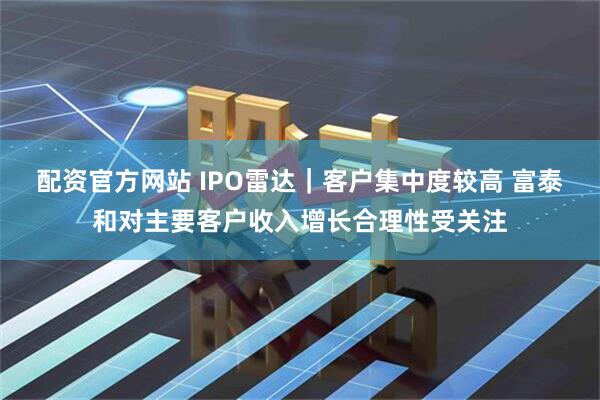 配资官方网站 IPO雷达｜客户集中度较高 富泰和对主要客户收入增长合理性受关注