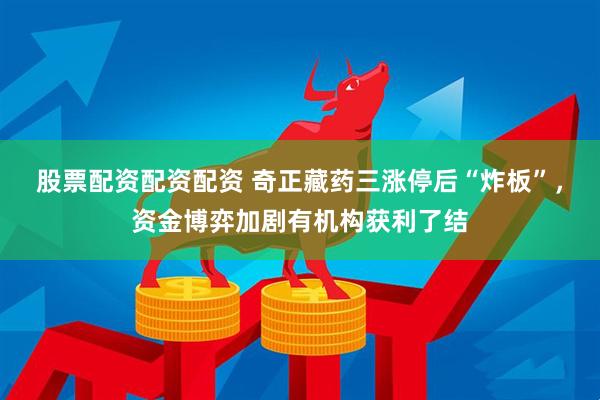 股票配资配资配资 奇正藏药三涨停后“炸板”，资金博弈加剧有机构获利了结