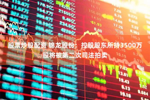 股票炒股配资 锦龙股份：控股股东所持3500万股将被第二次司法拍卖
