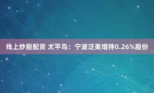 线上炒股配资 太平鸟：宁波泛美增持0.26%股份