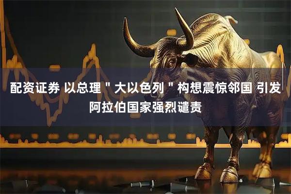 配资证券 以总理＂大以色列＂构想震惊邻国 引发阿拉伯国家强烈谴责