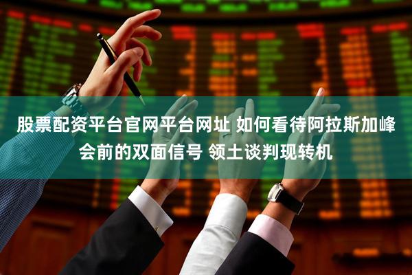股票配资平台官网平台网址 如何看待阿拉斯加峰会前的双面信号 领土谈判现转机