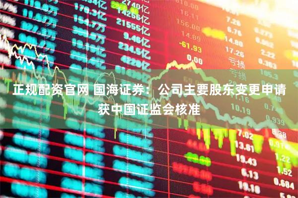 正规配资官网 国海证券：公司主要股东变更申请获中国证监会核准