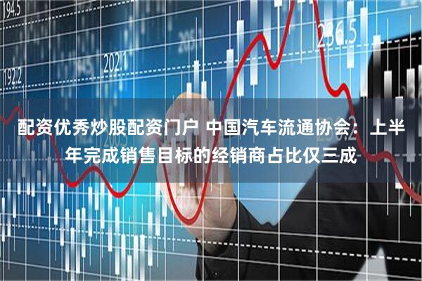 配资优秀炒股配资门户 中国汽车流通协会：上半年完成销售目标的经销商占比仅三成