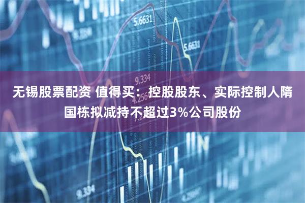 无锡股票配资 值得买：控股股东、实际控制人隋国栋拟减持不超过3%公司股份