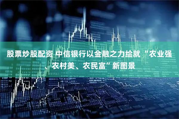 股票炒股配资 中信银行以金融之力绘就 “农业强、农村美、农民富”新图景