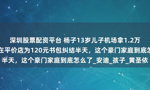 深圳股票配资平台 杨子13岁儿子机场拿1.2万手机被拍，8岁弟弟却在平价店为120元书包纠结半天，这个豪门家庭到底怎么了_安迪_孩子_黄圣依