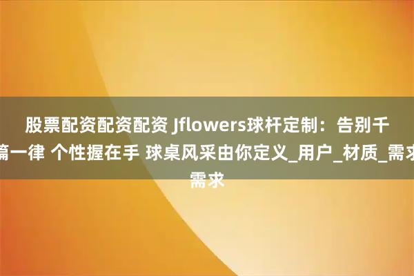 股票配资配资配资 Jflowers球杆定制：告别千篇一律 个性握在手 球桌风采由你定义_用户_材质_需求