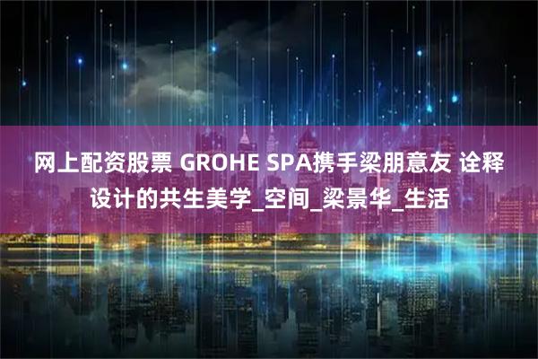 网上配资股票 GROHE SPA携手梁朋意友 诠释设计的共生美学_空间_梁景华_生活