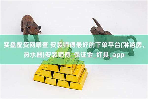 实盘配资网眼查 安装师傅最好的下单平台{淋浴房，热水器}安装师傅_保证金_灯具_app