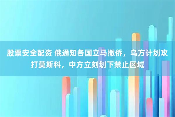 股票安全配资 俄通知各国立马撤侨，乌方计划攻打莫斯科，中方立刻划下禁止区域
