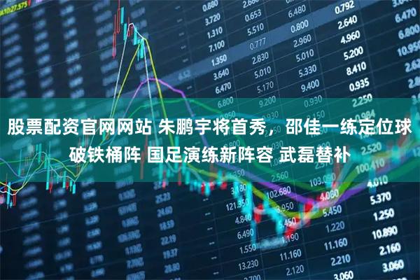 股票配资官网网站 朱鹏宇将首秀，邵佳一练定位球破铁桶阵 国足演练新阵容 武磊替补