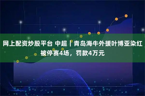 网上配资炒股平台 中超｜青岛海牛外援叶博亚染红被停赛4场，罚款4万元