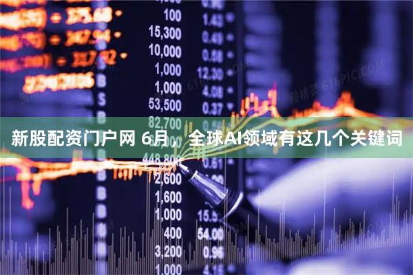 新股配资门户网 6月，全球AI领域有这几个关键词