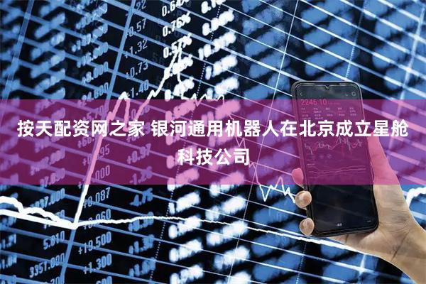 按天配资网之家 银河通用机器人在北京成立星舱科技公司