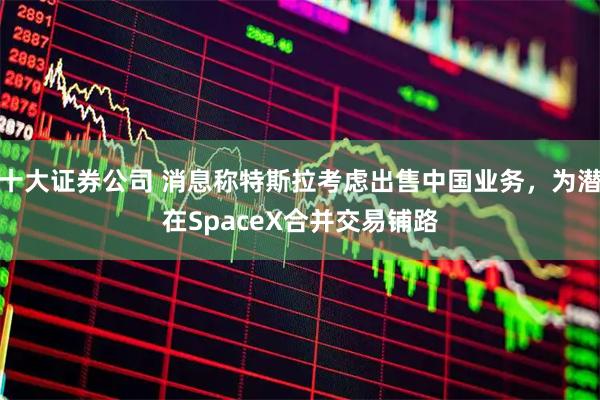 十大证券公司 消息称特斯拉考虑出售中国业务，为潜在SpaceX合并交易铺路