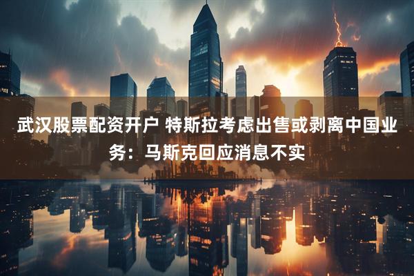 武汉股票配资开户 特斯拉考虑出售或剥离中国业务：马斯克回应消息不实
