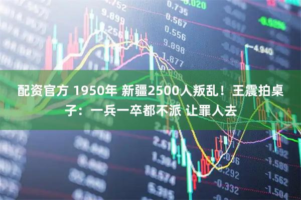配资官方 1950年 新疆2500人叛乱！王震拍桌子：一兵一卒都不派 让罪人去